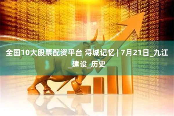 全国10大股票配资平台 浔城记忆 | 7月21日_九江_建设_历史