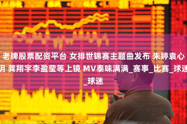 老牌股票配资平台 女排世锦赛主题曲发布 朱婷袁心玥 龚翔宇李盈莹等上镜 MV泰味满满_赛事_比赛_球迷
